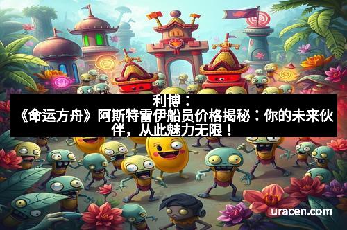 利博：《命运方舟》阿斯特雷伊船员价格揭秘：你的未来伙伴，从此魅力无限！